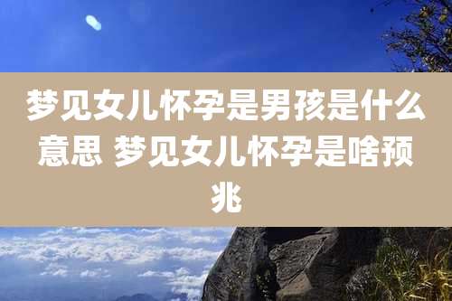 梦见女儿怀孕是男孩是什么意思 梦见女儿怀孕是啥预兆