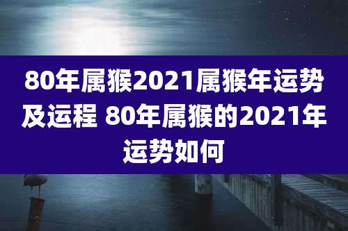 80年属猴2021属猴年运势及运程 80年属猴的2021年运势如何