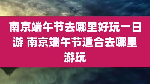 南京端午节去哪里好玩一日游 南京端午节适合去哪里游玩