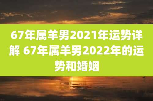 67年属羊男2021年运势详解 67年属羊男2022年的运势和婚姻