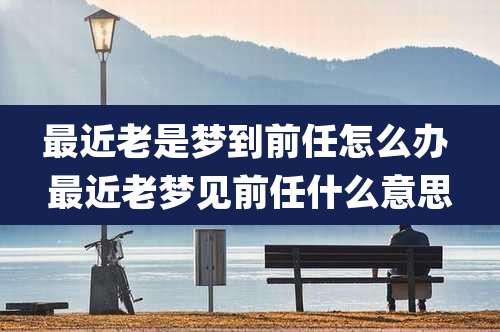 最近老是梦到前任怎么办 最近老梦见前任什么意思