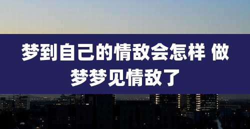 梦到自己的情敌会怎样 做梦梦见情敌了
