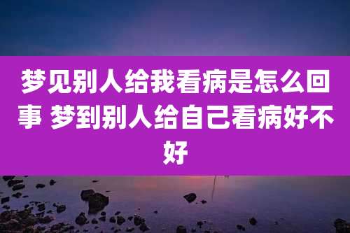 梦见别人给我看病是怎么回事 梦到别人给自己看病好不好