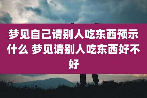 梦见自己请别人吃东西预示什么 梦见请别人吃东西好不好