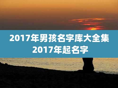 2017年男孩名字库大全集 2017年起名字