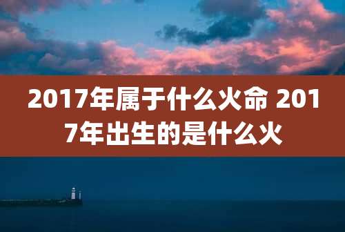 2017年属于什么火命 2017年出生的是什么火