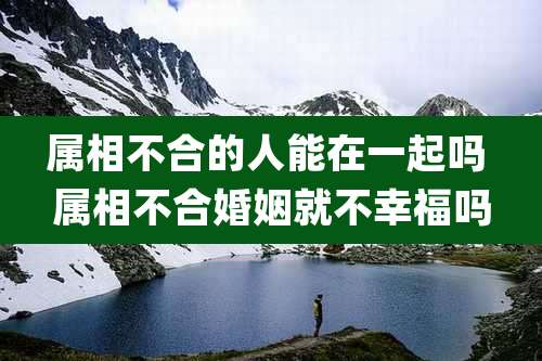 属相不合的人能在一起吗 属相不合婚姻就不幸福吗