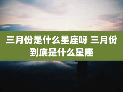 三月份是什么星座呀 三月份到底是什么星座