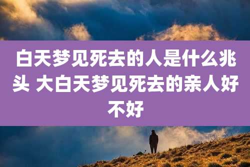 白天梦见死去的人是什么兆头 大白天梦见死去的亲人好不好