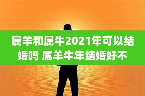 属羊和属牛2021年可以结婚吗 属羊牛年结婚好不