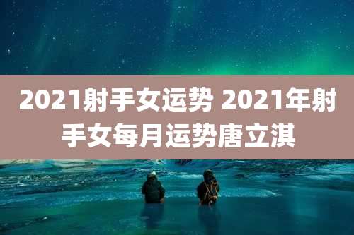 2021射手女运势 2021年射手女每月运势唐立淇