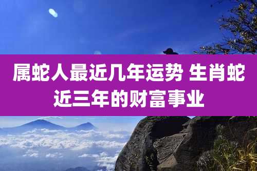 属蛇人最近几年运势 生肖蛇近三年的财富事业