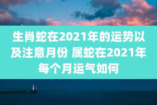 生肖蛇在2021年的运势以及注意月份 属蛇在2021年每个月运气如何