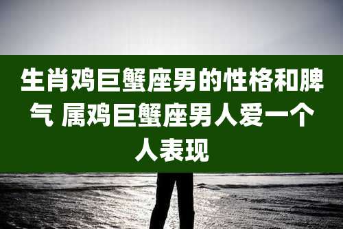 生肖鸡巨蟹座男的性格和脾气 属鸡巨蟹座男人爱一个人表现