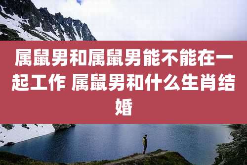 属鼠男和属鼠男能不能在一起工作 属鼠男和什么生肖结婚