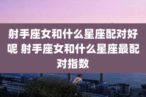 射手座女和什么星座配对好呢 射手座女和什么星座最配对指数