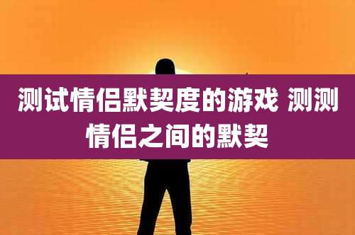 测试情侣默契度的游戏 测测情侣之间的默契