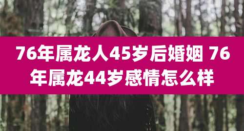 76年属龙人45岁后婚姻 76年属龙44岁感情怎么样