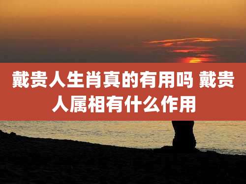 戴贵人生肖真的有用吗 戴贵人属相有什么作用