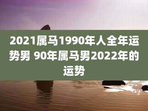 2021属马1990年人全年运势男 90年属马男2022年的运势