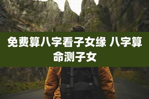 免费算八字看子女缘 八字算命测子女