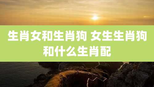 生肖女和生肖狗 女生生肖狗和什么生肖配