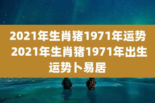 2021年生肖猪1971年运势 2021年生肖猪1971年出生运势卜易居
