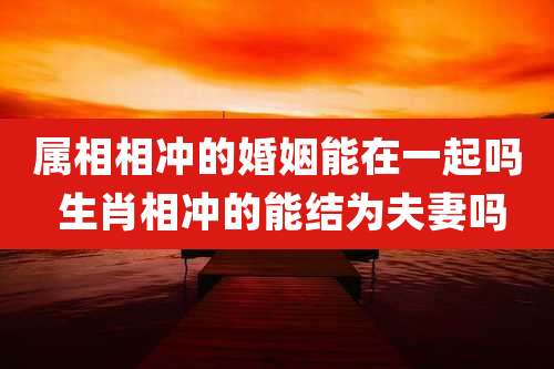 属相相冲的婚姻能在一起吗 生肖相冲的能结为夫妻吗