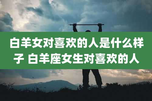 白羊女对喜欢的人是什么样子 白羊座女生对喜欢的人