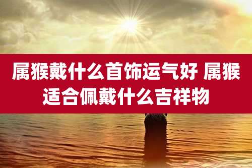 属猴戴什么首饰运气好 属猴适合佩戴什么吉祥物