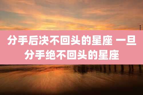 分手后决不回头的星座 一旦分手绝不回头的星座