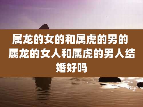 属龙的女的和属虎的男的 属龙的女人和属虎的男人结婚好吗