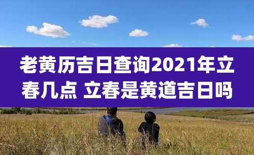 老黄历吉日查询2021年立春几点 立春是黄道吉日吗