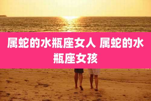 属蛇的水瓶座女人 属蛇的水瓶座女孩