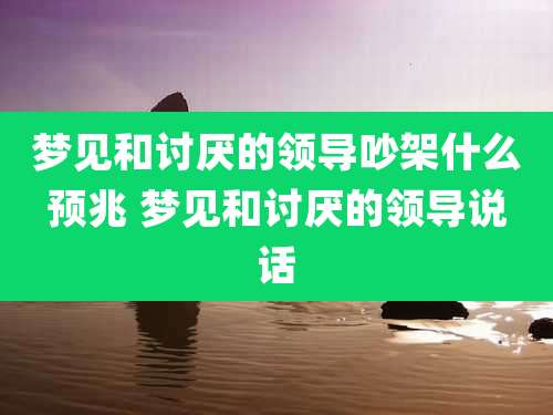 梦见和讨厌的领导吵架什么预兆 梦见和讨厌的领导说话