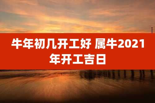 牛年初几开工好 属牛2021年开工吉日