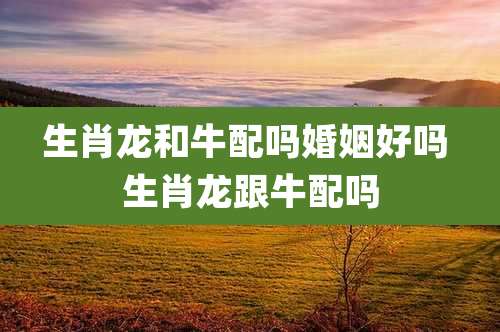 生肖龙和牛配吗婚姻好吗 生肖龙跟牛配吗