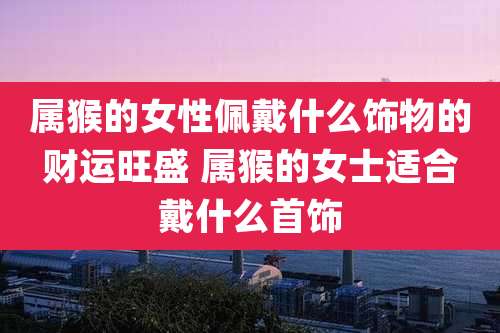 属猴的女性佩戴什么饰物的财运旺盛 属猴的女士适合戴什么首饰