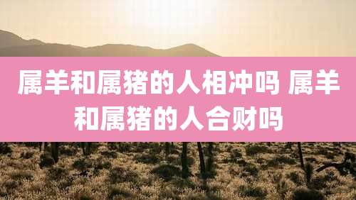 属羊和属猪的人相冲吗 属羊和属猪的人合财吗