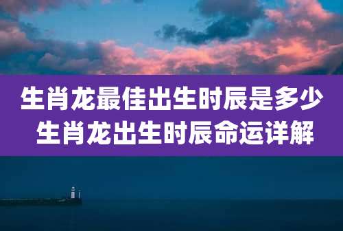 生肖龙最佳出生时辰是多少 生肖龙出生时辰命运详解