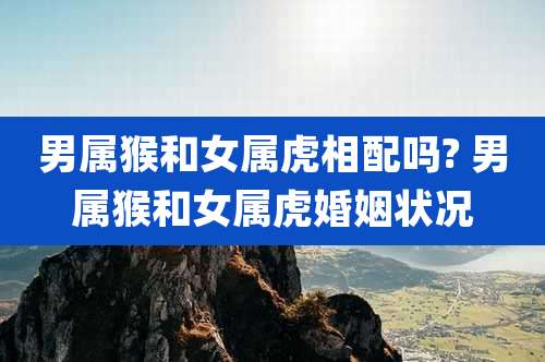 男属猴和女属虎相配吗? 男属猴和女属虎婚姻状况