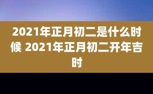2021年正月初二是什么时候 2021年正月初二开年吉时