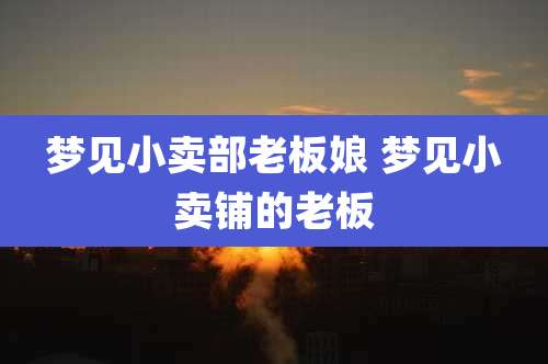 梦见小卖部老板娘 梦见小卖铺的老板