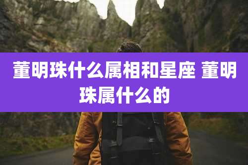 董明珠什么属相和星座 董明珠属什么的