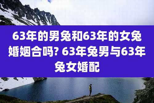 63年的男兔和63年的女兔婚姻合吗? 63年兔男与63年兔女婚配