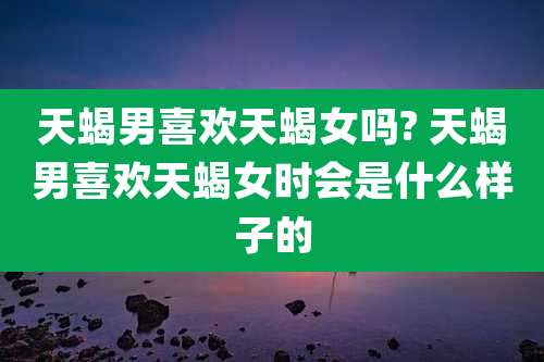 天蝎男喜欢天蝎女吗? 天蝎男喜欢天蝎女时会是什么样子的
