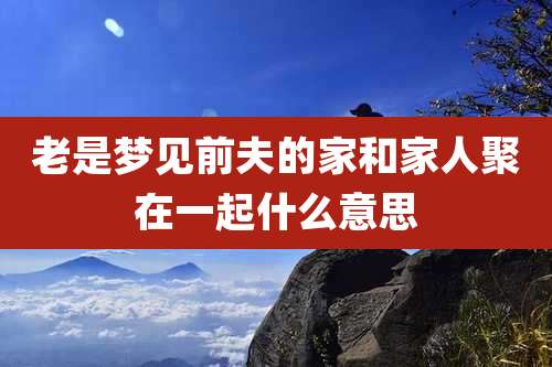 老是梦见前夫的家和家人聚在一起什么意思