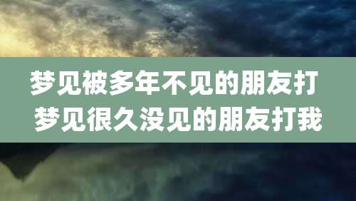 梦见被多年不见的朋友打 梦见很久没见的朋友打我