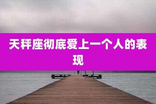 天秤座彻底爱上一个人的表现