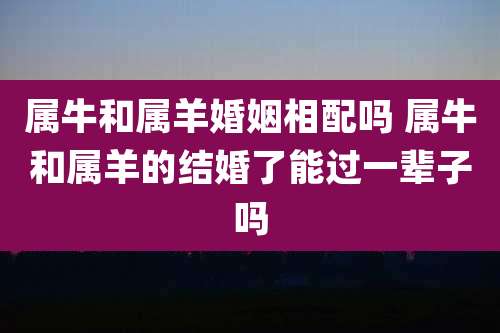 属牛和属羊婚姻相配吗 属牛和属羊的结婚了能过一辈子吗